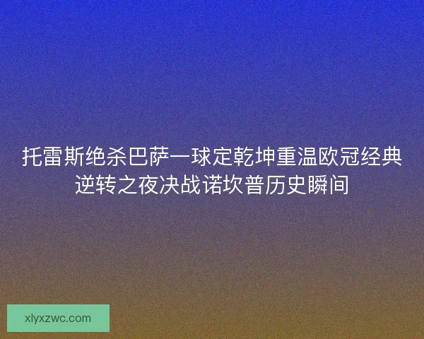 托雷斯绝杀巴萨一球定乾坤重温欧冠经典逆转之夜决战诺坎普历史瞬间