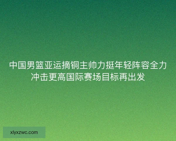 中国男篮亚运摘铜主帅力挺年轻阵容全力冲击更高国际赛场目标再出发 中国男篮亚运摘铜主帅力挺年轻阵容全力冲击更高国际赛场目标再出发