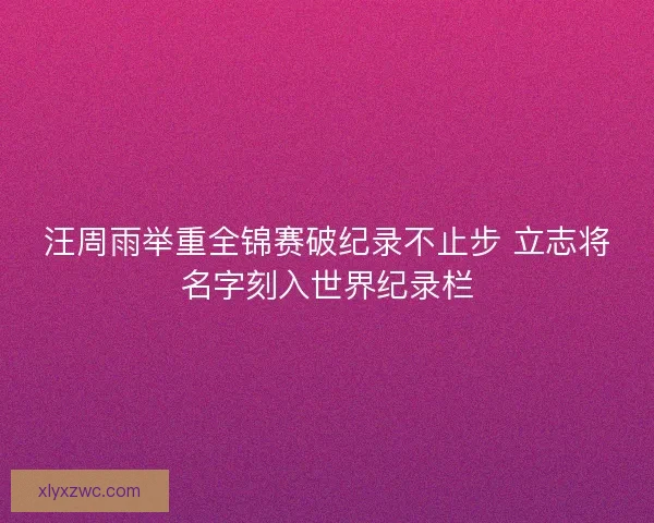 汪周雨举重全锦赛破纪录不止步 立志将名字刻入世界纪录栏