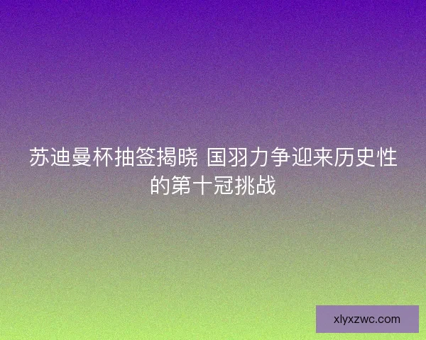 苏迪曼杯抽签揭晓 国羽力争迎来历史性的第十冠挑战 苏迪曼杯抽签揭晓 国羽力争迎来历史性的第十冠挑战