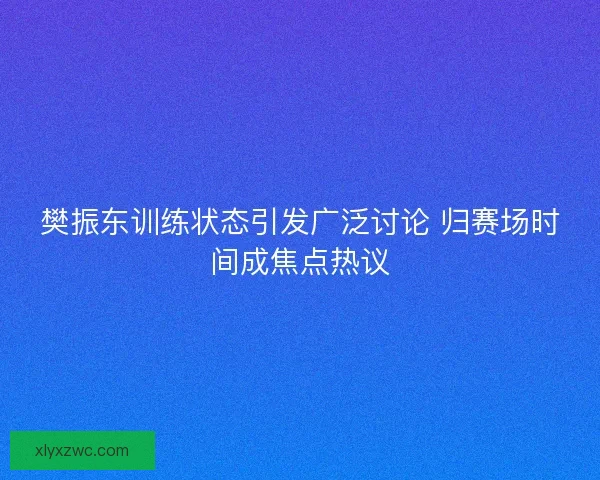 樊振东训练状态引发广泛讨论 归赛场时间成焦点热议 樊振东训练状态引发广泛讨论 归赛场时间成焦点热议