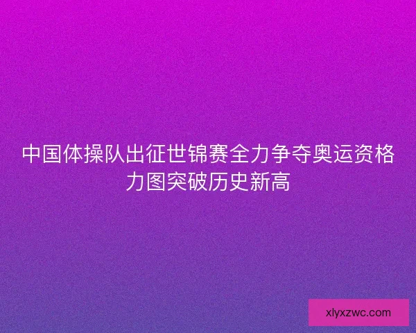 中国体操队出征世锦赛全力争夺奥运资格力图突破历史新高 中国体操队出征世锦赛全力争夺奥运资格力图突破历史新高