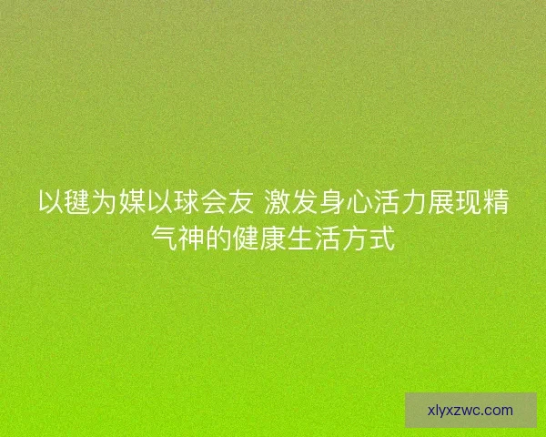 以毽为媒以球会友 激发身心活力展现精气神的健康生活方式