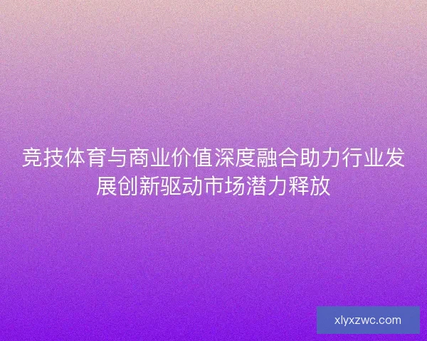 竞技体育与商业价值深度融合助力行业发展创新驱动市场潜力释放 竞技体育与商业价值深度融合助力行业发展创新驱动市场潜力释放