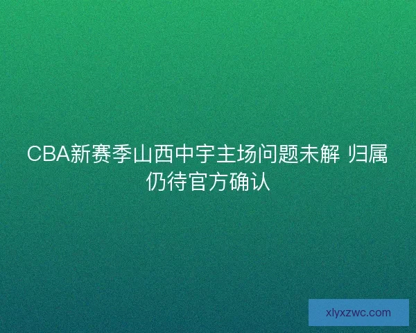 CBA新赛季山西中宇主场问题未解 归属仍待官方确认