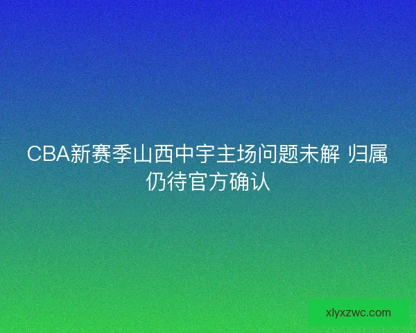 CBA新赛季山西中宇主场问题未解 归属仍待官方确认 CBA新赛季山西中宇主场问题未解 归属仍待官方确认