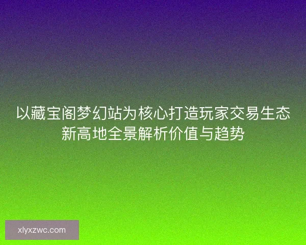 以藏宝阁梦幻站为核心打造玩家交易生态新高地全景解析价值与趋势
