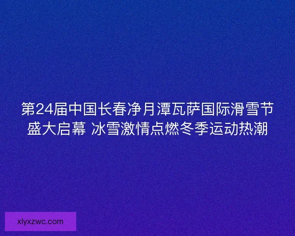 第24届中国长春净月潭瓦萨国际滑雪节盛大启幕 冰雪激情点燃冬季运动热潮 第24届中国长春净月潭瓦萨国际滑雪节盛大启幕 冰雪激情点燃冬季运动热潮