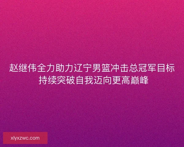 赵继伟全力助力辽宁男篮冲击总冠军目标 持续突破自我迈向更高巅峰 赵继伟全力助力辽宁男篮冲击总冠军目标 持续突破自我迈向更高巅峰