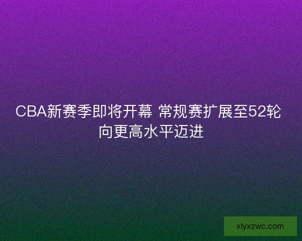 CBA新赛季即将开幕 常规赛扩展至52轮 向更高水平迈进