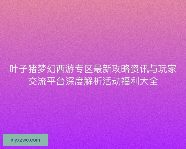 叶子猪梦幻西游专区最新攻略资讯与玩家交流平台深度解析活动福利大全 叶子猪梦幻西游专区最新攻略资讯与玩家交流平台深度解析活动福利大全